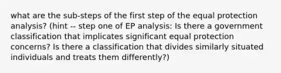 what are the sub-steps of the first step of the equal protection analysis? (hint -- step one of EP analysis: Is there a government classification that implicates significant equal protection concerns? Is there a classification that divides similarly situated individuals and treats them differently?)