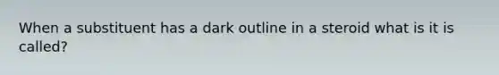 When a substituent has a dark outline in a steroid what is it is called?