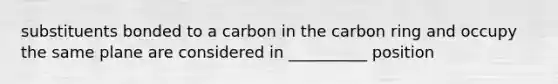 substituents bonded to a carbon in the carbon ring and occupy the same plane are considered in __________ position