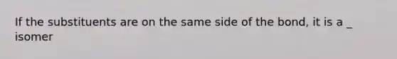 If the substituents are on the same side of the bond, it is a _ isomer