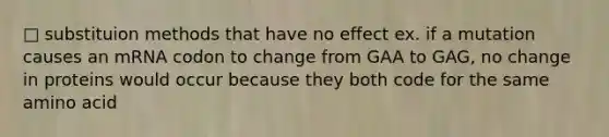 □ substituion methods that have no effect ex. if a mutation causes an mRNA codon to change from GAA to GAG, no change in proteins would occur because they both code for the same amino acid