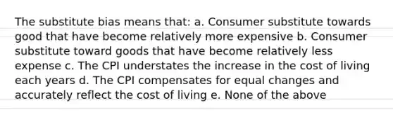 The substitute bias means that: a. Consumer substitute towards good that have become relatively more expensive b. Consumer substitute toward goods that have become relatively less expense c. The CPI understates the increase in the cost of living each years d. The CPI compensates for equal changes and accurately reflect the cost of living e. None of the above