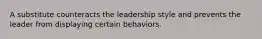 A substitute counteracts the leadership style and prevents the leader from displaying certain behaviors.