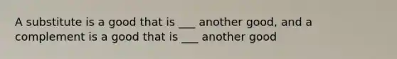 A substitute is a good that is ___ another good, and a complement is a good that is ___ another good