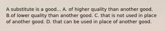 A substitute is a good... A. of higher quality than another good. B.of lower quality than another good. C. that is not used in place of another good. D. that can be used in place of another good.