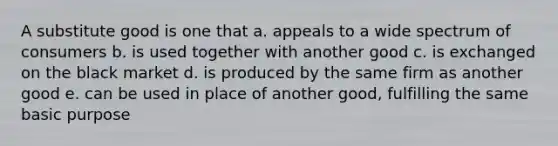 A substitute good is one that a. appeals to a wide spectrum of consumers b. is used together with another good c. is exchanged on the black market d. is produced by the same firm as another good e. can be used in place of another good, fulfilling the same basic purpose