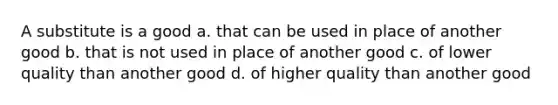 A substitute is a good a. that can be used in place of another good b. that is not used in place of another good c. of lower quality than another good d. of higher quality than another good