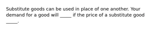 Substitute goods can be used in place of one another. Your demand for a good will _____ if the price of a substitute good _____.