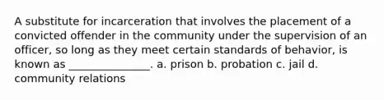 A substitute for incarceration that involves the placement of a convicted offender in the community under the supervision of an officer, so long as they meet certain standards of behavior, is known as _______________. a. prison b. probation c. jail d. community relations