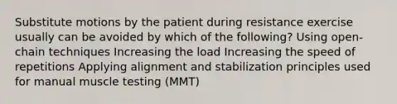 Substitute motions by the patient during resistance exercise usually can be avoided by which of the following? Using open-chain techniques Increasing the load Increasing the speed of repetitions Applying alignment and stabilization principles used for manual muscle testing (MMT)