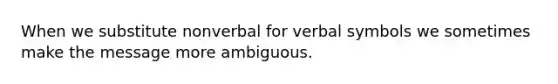 When we substitute nonverbal for verbal symbols we sometimes make the message more ambiguous.