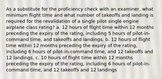 As a substitute for the proficiency check with an examiner, what minimum flight time and what number of takeoffs and landing is required for the revalidation of a single pilot single engine airplane class rating? a. 12 hours of flight time within 12 months preceding the expiry of the rating, including 5 hours of pilot-in-command time, and takeoffs and landings. b. 12 hours of flight time within 12 months preceding the expiry of the rating, including 6 hours of pilot-in-command time, and 12 takeoffs and 12 landings. c. 10 hours of flight time within 12 months preceding the expiry of the rating, including 6 hours of pilot-in-command time, and 12 takeoffs and 12 landings