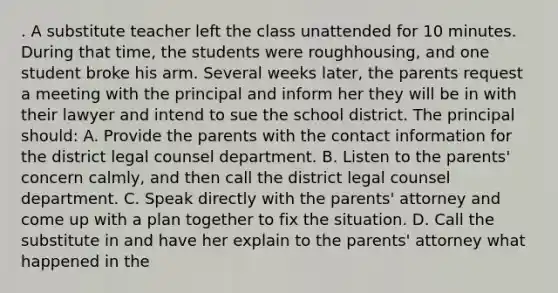 . A substitute teacher left the class unattended for 10 minutes. During that time, the students were roughhousing, and one student broke his arm. Several weeks later, the parents request a meeting with the principal and inform her they will be in with their lawyer and intend to sue the school district. The principal should: A. Provide the parents with the contact information for the district legal counsel department. B. Listen to the parents' concern calmly, and then call the district legal counsel department. C. Speak directly with the parents' attorney and come up with a plan together to fix the situation. D. Call the substitute in and have her explain to the parents' attorney what happened in the