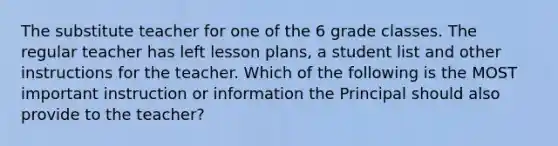 The substitute teacher for one of the 6 grade classes. The regular teacher has left lesson plans, a student list and other instructions for the teacher. Which of the following is the MOST important instruction or information the Principal should also provide to the teacher?