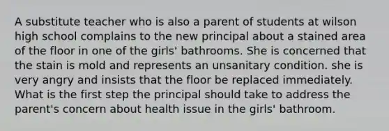 A substitute teacher who is also a parent of students at wilson high school complains to the new principal about a stained area of the floor in one of the girls' bathrooms. She is concerned that the stain is mold and represents an unsanitary condition. she is very angry and insists that the floor be replaced immediately. What is the first step the principal should take to address the parent's concern about health issue in the girls' bathroom.