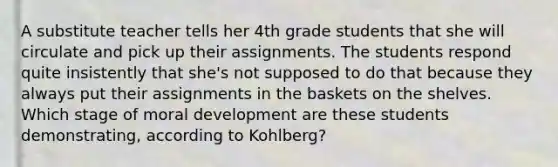 A substitute teacher tells her 4th grade students that she will circulate and pick up their assignments. The students respond quite insistently that she's not supposed to do that because they always put their assignments in the baskets on the shelves. Which stage of moral development are these students demonstrating, according to Kohlberg?