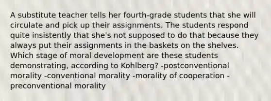 A substitute teacher tells her fourth-grade students that she will circulate and pick up their assignments. The students respond quite insistently that she's not supposed to do that because they always put their assignments in the baskets on the shelves. Which stage of moral development are these students demonstrating, according to Kohlberg? -postconventional morality -conventional morality -morality of cooperation -preconventional morality