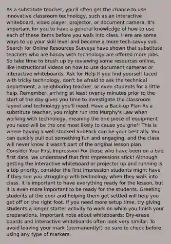 As a substitute teacher, you'll often get the chance to use innovative classroom technology, such as an interactive whiteboard, video player, projector, or document camera. It's important for you to have a general knowledge of how to use each of these items before you walk into class. Here are some ways to up your skill level and become a more tech-savvy sub. Search for Online Resources Surveys have shown that substitute teachers who are handy with technology are offered more jobs. So take time to brush up by reviewing some resources online, like instructional videos on how to use document cameras or interactive whiteboards. Ask for Help If you find yourself faced with tricky technology, don't be afraid to ask the technical department, a neighboring teacher, or even students for a little help. Remember, arriving at least twenty minutes prior to the start of the day gives you time to investigate the classroom layout and technology you'll need. Have a Back-up Plan As a substitute teacher, you might run into Murphy's Law when working with technology, meaning the one piece of equipment you need will be the one most likely to cause you grief! This is where having a well-stocked SubPack can be your best ally. You can quickly pull out something fun and engaging, and the class will never know it wasn't part of the original lesson plan. Consider Your First Impression For those who have been on a bad first date, we understand that first impressions stick! Although getting the interactive whiteboard or projector up and running is a top priority, consider the first impression students might have if they see you struggling with technology when they walk into class. It is important to have everything ready for the lesson, but it is even more important to be ready for the students. Greeting students at the door and helping them get settled will help you get off on the right foot. If you need more setup time, try giving students a longer starter activity to work on while you finish your preparations. Important note about whiteboards: Dry-erase boards and interactive whiteboards often look very similar. To avoid leaving your mark (permanently!) be sure to check before using any type of markers.