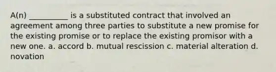 A(n) __________ is a substituted contract that involved an agreement among three parties to substitute a new promise for the existing promise or to replace the existing promisor with a new one. a. accord b. mutual rescission c. material alteration d. novation