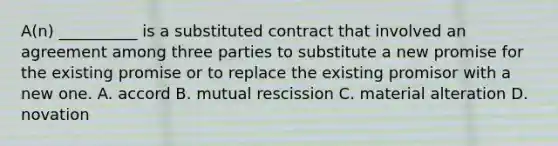 A(n) __________ is a substituted contract that involved an agreement among three parties to substitute a new promise for the existing promise or to replace the existing promisor with a new one. A. accord B. mutual rescission C. material alteration D. novation