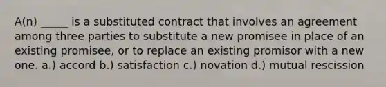 A(n) _____ is a substituted contract that involves an agreement among three parties to substitute a new promisee in place of an existing promisee, or to replace an existing promisor with a new one. a.) accord b.) satisfaction c.) novation d.) mutual rescission