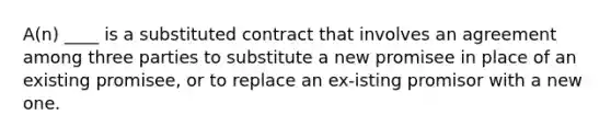 A(n) ____ is a substituted contract that involves an agreement among three parties to substitute a new promisee in place of an existing promisee, or to replace an ex-isting promisor with a new one.