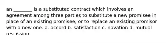 an ________ is a substituted contract which involves an agreement among three parties to substitute a new promisee in place of an existing promisee, or to replace an existing promisor with a new one. a. accord b. satisfaction c. novation d. mutual rescission