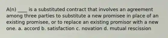 A(n) ____ is a substituted contract that involves an agreement among three parties to substitute a new promisee in place of an existing promisee, or to replace an existing promisor with a new one. a. accord b. satisfaction c. novation d. mutual rescission