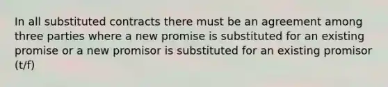 In all substituted contracts there must be an agreement among three parties where a new promise is substituted for an existing promise or a new promisor is substituted for an existing promisor (t/f)