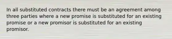 In all substituted contracts there must be an agreement among three parties where a new promise is substituted for an existing promise or a new promisor is substituted for an existing promisor.