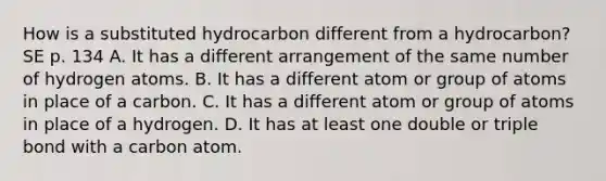 How is a substituted hydrocarbon different from a hydrocarbon? SE p. 134 A. It has a different arrangement of the same number of hydrogen atoms. B. It has a different atom or group of atoms in place of a carbon. C. It has a different atom or group of atoms in place of a hydrogen. D. It has at least one double or triple bond with a carbon atom.