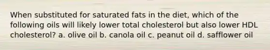 When substituted for saturated fats in the diet, which of the following oils will likely lower total cholesterol but also lower HDL cholesterol? a. olive oil b. canola oil c. peanut oil d. safflower oil