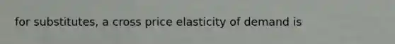 for substitutes, a cross price elasticity of demand is