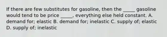 If there are few substitutes for gasoline, then the _____ gasoline would tend to be price _____, everything else held constant. A. demand for; elastic B. demand for; inelastic C. supply of; elastic D. supply of; inelastic