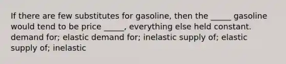 If there are few substitutes for gasoline, then the _____ gasoline would tend to be price _____, everything else held constant. demand for; elastic demand for; inelastic supply of; elastic supply of; inelastic