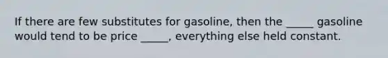 If there are few substitutes for gasoline, then the _____ gasoline would tend to be price _____, everything else held constant.