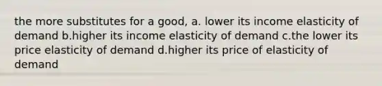 the more substitutes for a good, a. lower its income elasticity of demand b.higher its income elasticity of demand c.the lower its price elasticity of demand d.higher its price of elasticity of demand