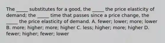 The _____ substitutes for a good, the _____ the price elasticity of demand; the _____ time that passes since a price change, the _____ the price elasticity of demand. A. fewer; lower; more; lower B. more; higher; more; higher C. less; higher; more; higher D. fewer; higher; fewer; lower