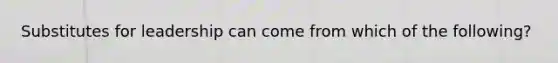 Substitutes for leadership can come from which of the following?