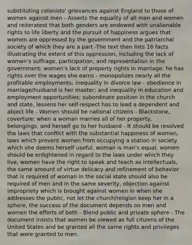 substituting colonists' grievances against England to those of women against men - Asserts the equality of all men and women and reiteratest that both genders are endowed with unalienable rights to life liberty and the pursuit of happiness argues that women are oppressed by the government and the patriarchal society of which they are a part -The text then lists 16 facts illustrating the extent of this oppression, including the lack of women's suffrage, participation, and representation in the government; women's lack of property rights in marriage; he has rights over the wages she earns - monopolizes nearly all the profitable employments; inequality in divorce law - obedience in marriage/husband is her master; and inequality in education and employment opportunities; subordinate position in the church and state, lessens her self-respect has to lead a dependent and abject life - Women should be national citizens - Blackstone, coverture: when a woman marries all of her property, belongings, and herself go to her husband - It should be resolved the laws that conflict with the substantial happiness of women, laws which prevent women from occupying a station in society which she deems herself useful, woman is man's equal, women should be enlightened in regard to the laws under which they live, women have the right to speak and teach as intellectuals, the same amount of virtue delicacy and refinement of behavior that is required of woman in the social state should also be required of men and in the same severity, objection against impropriety which is brought against women in when she addresses the public, not let the church/religion keep her in a sphere, the success of the document depends on men and women the efforts of both - Blend public and private sphere - The document insists that women be viewed as full citizens of the United States and be granted all the same rights and privileges that were granted to men.