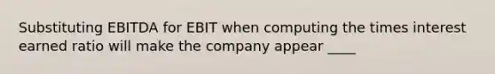 Substituting EBITDA for EBIT when computing the times interest earned ratio will make the company appear ____