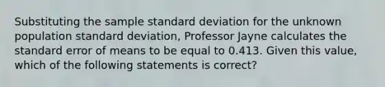 Substituting the sample standard deviation for the unknown population standard deviation, Professor Jayne calculates the standard error of means to be equal to 0.413. Given this value, which of the following statements is correct?