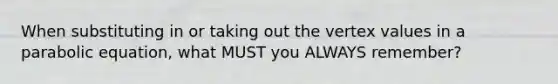 When substituting in or taking out the vertex values in a parabolic equation, what MUST you ALWAYS remember?