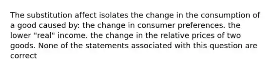 The substitution affect isolates the change in the consumption of a good caused by: the change in consumer preferences. the lower "real" income. the change in the relative prices of two goods. None of the statements associated with this question are correct