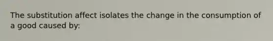 The substitution affect isolates the change in the consumption of a good caused by: