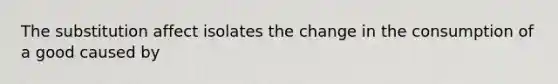 The substitution affect isolates the change in the consumption of a good caused by