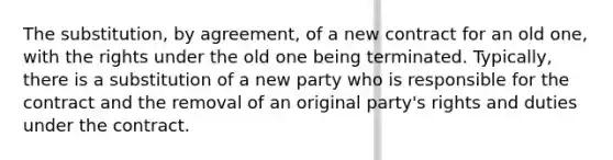 The substitution, by agreement, of a new contract for an old one, with the rights under the old one being terminated. Typically, there is a substitution of a new party who is responsible for the contract and the removal of an original party's rights and duties under the contract.