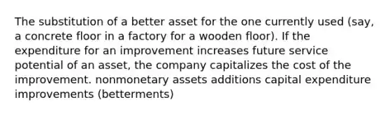 The substitution of a better asset for the one currently used (say, a concrete floor in a factory for a wooden floor). If the expenditure for an improvement increases future service potential of an asset, the company capitalizes the cost of the improvement. nonmonetary assets additions capital expenditure improvements (betterments)