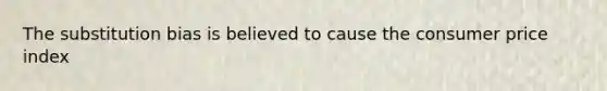 The substitution bias is believed to cause the consumer price index