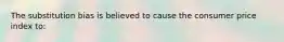 The substitution bias is believed to cause the consumer price index to: